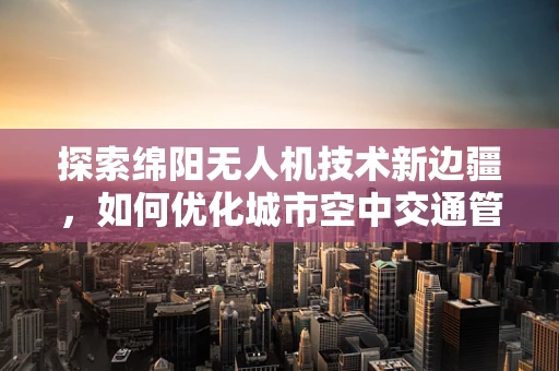 探索绵阳无人机技术新边疆，如何优化城市空中交通管理？