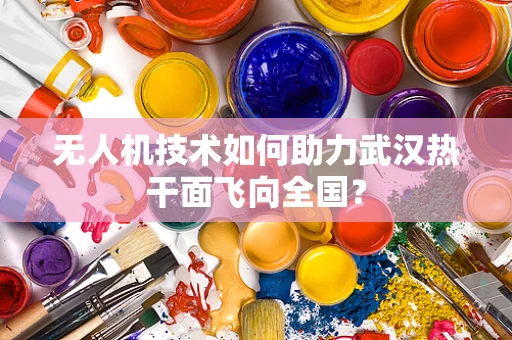 无人机技术如何助力武汉热干面飞向全国？
