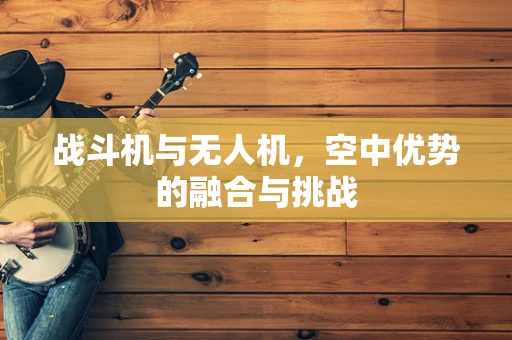 战斗机与无人机，空中优势的融合与挑战