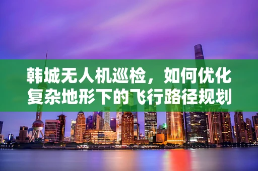 韩城无人机巡检，如何优化复杂地形下的飞行路径规划？
