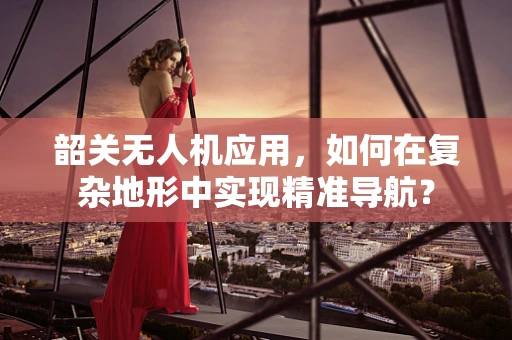 韶关无人机应用，如何在复杂地形中实现精准导航？