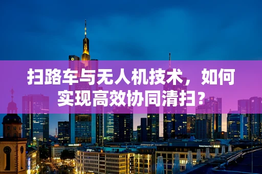 扫路车与无人机技术，如何实现高效协同清扫？