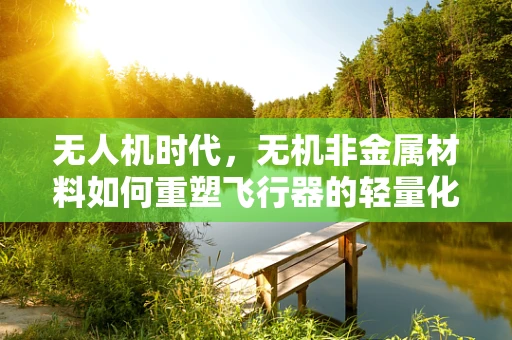无人机时代，无机非金属材料如何重塑飞行器的轻量化与耐热性？