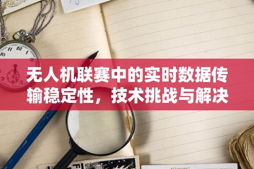 无人机联赛中的实时数据传输稳定性，技术挑战与解决方案