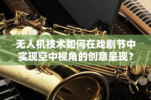 无人机技术如何在戏剧节中实现空中视角的创意呈现？