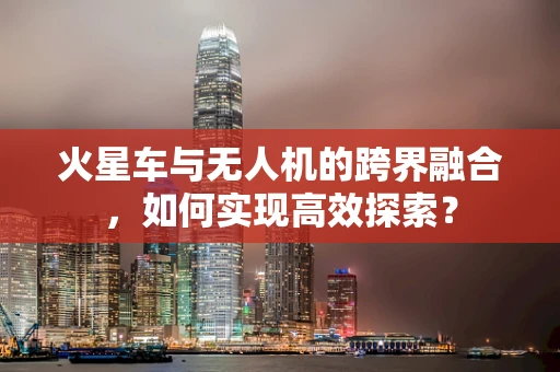 火星车与无人机的跨界融合，如何实现高效探索？