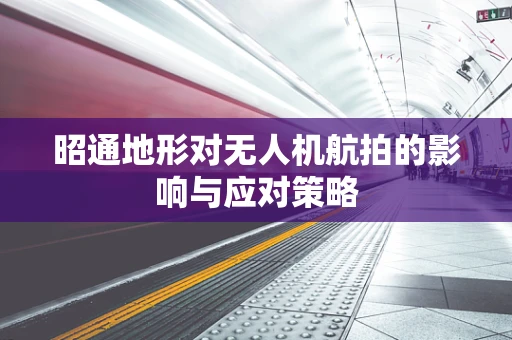 昭通地形对无人机航拍的影响与应对策略