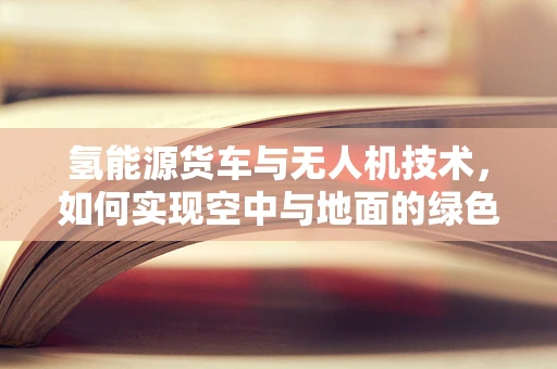氢能源货车与无人机技术，如何实现空中与地面的绿色联动？