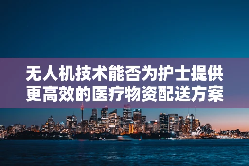 无人机技术能否为护士提供更高效的医疗物资配送方案？