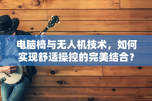 电脑椅与无人机技术，如何实现舒适操控的完美结合？