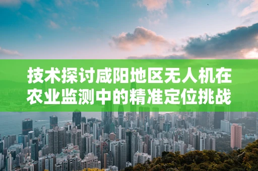 技术探讨咸阳地区无人机在农业监测中的精准定位挑战与解决方案