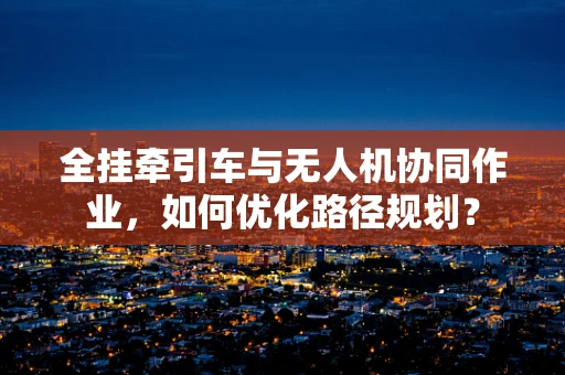 全挂牵引车与无人机协同作业，如何优化路径规划？
