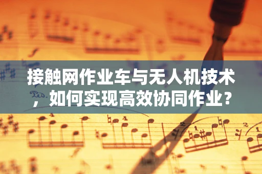 接触网作业车与无人机技术，如何实现高效协同作业？