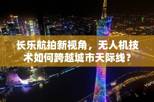 长乐航拍新视角，无人机技术如何跨越城市天际线？