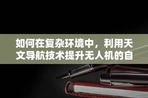 如何在复杂环境中，利用天文导航技术提升无人机的自主导航能力？