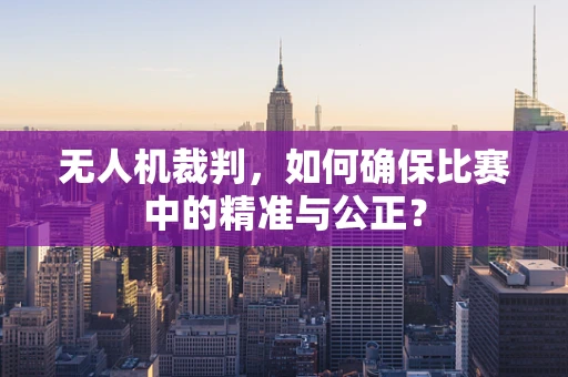 无人机裁判，如何确保比赛中的精准与公正？