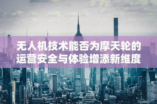 无人机技术能否为摩天轮的运营安全与体验增添新维度？
