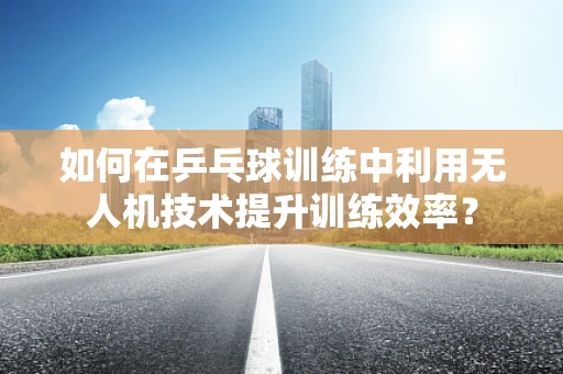 如何在乒乓球训练中利用无人机技术提升训练效率？