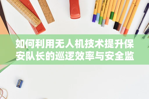 如何利用无人机技术提升保安队长的巡逻效率与安全监控？
