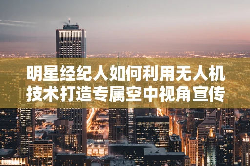 明星经纪人如何利用无人机技术打造专属空中视角宣传？
