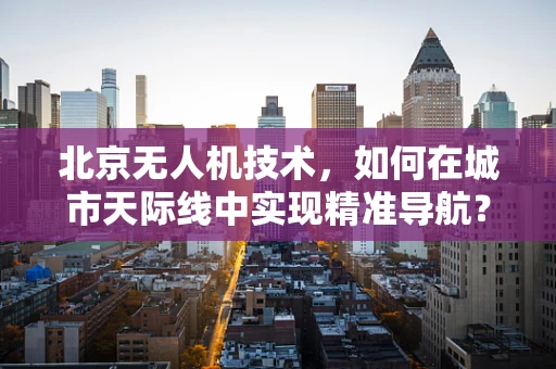 北京无人机技术，如何在城市天际线中实现精准导航？