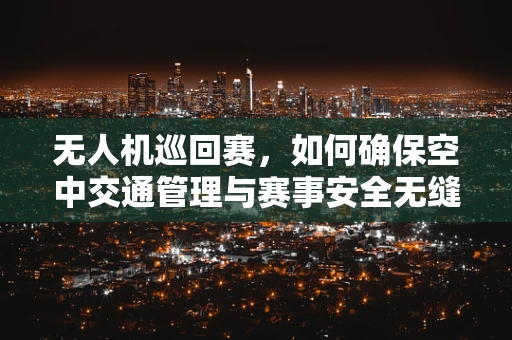 无人机巡回赛，如何确保空中交通管理与赛事安全无缝对接？