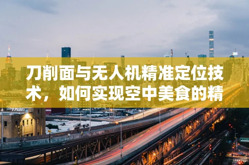 刀削面与无人机精准定位技术，如何实现空中美食的精准投送？