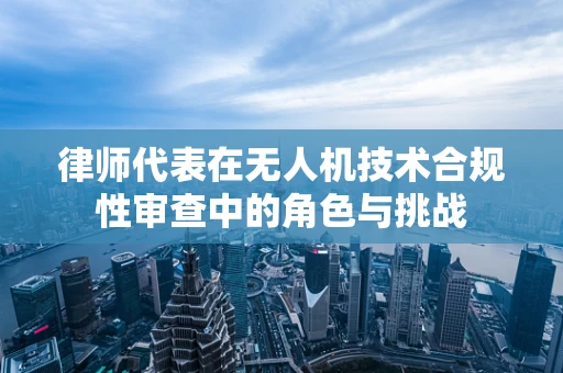 律师代表在无人机技术合规性审查中的角色与挑战