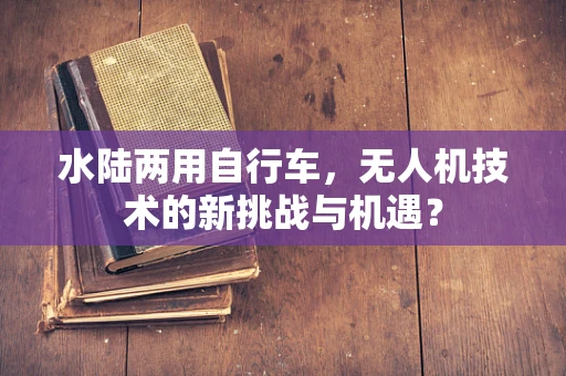 水陆两用自行车，无人机技术的新挑战与机遇？