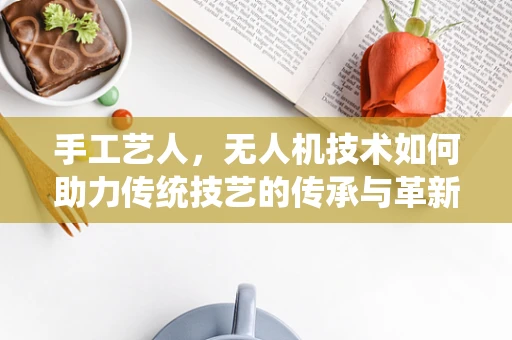 手工艺人，无人机技术如何助力传统技艺的传承与革新？
