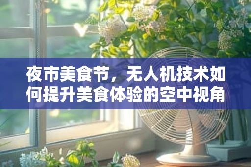 夜市美食节，无人机技术如何提升美食体验的空中视角？