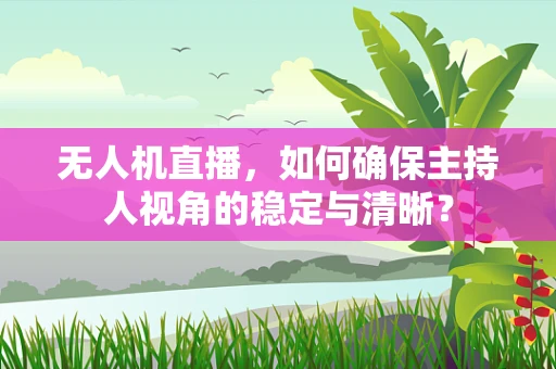 无人机直播，如何确保主持人视角的稳定与清晰？