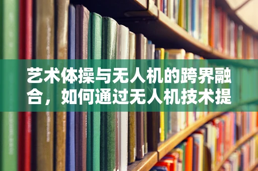 艺术体操与无人机的跨界融合，如何通过无人机技术提升表演的视觉艺术性？