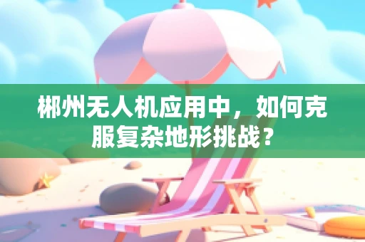 郴州无人机应用中，如何克服复杂地形挑战？