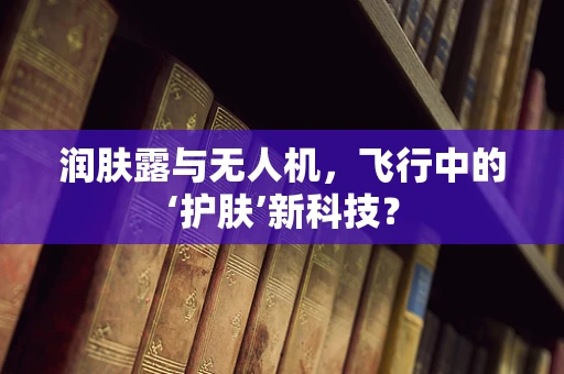 润肤露与无人机，飞行中的‘护肤’新科技？