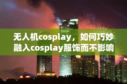 无人机cosplay，如何巧妙融入cosplay服饰而不影响飞行性能？