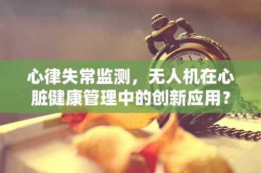 心律失常监测，无人机在心脏健康管理中的创新应用？