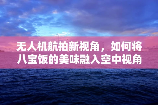 无人机航拍新视角，如何将八宝饭的美味融入空中视角？