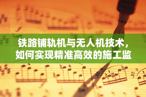 铁路铺轨机与无人机技术，如何实现精准高效的施工监控？