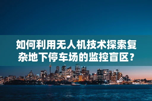 如何利用无人机技术探索复杂地下停车场的监控盲区？
