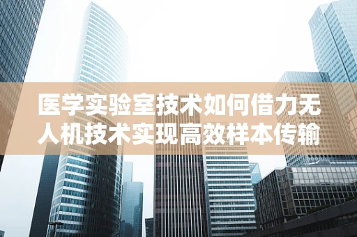 医学实验室技术如何借力无人机技术实现高效样本传输？