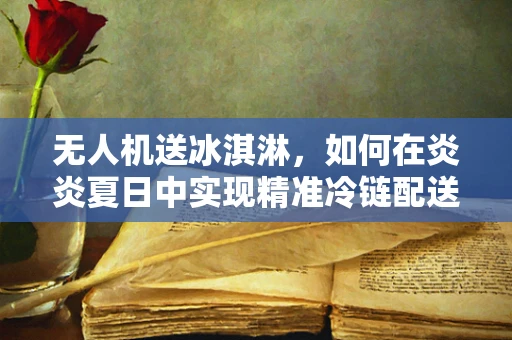 无人机送冰淇淋，如何在炎炎夏日中实现精准冷链配送？