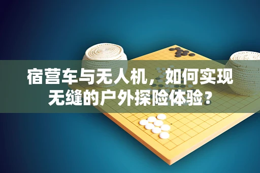 宿营车与无人机，如何实现无缝的户外探险体验？