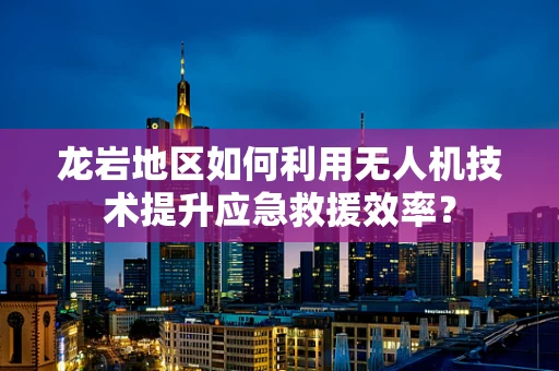 龙岩地区如何利用无人机技术提升应急救援效率？