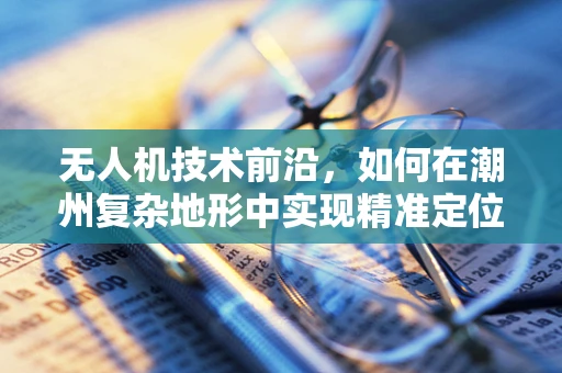 无人机技术前沿，如何在潮州复杂地形中实现精准定位与导航？