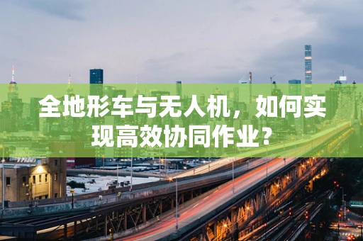 全地形车与无人机，如何实现高效协同作业？