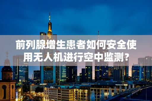 前列腺增生患者如何安全使用无人机进行空中监测？