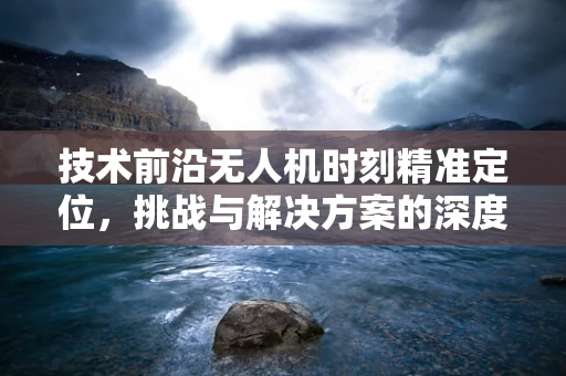 技术前沿无人机时刻精准定位，挑战与解决方案的深度探讨
