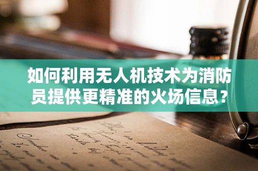 如何利用无人机技术为消防员提供更精准的火场信息？
