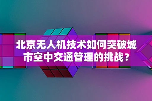 北京无人机技术如何突破城市空中交通管理的挑战？
